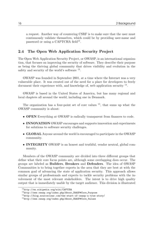 16 2 Background
a request. Another way of countering CSRF is to make sure that the user must
continuously validate themselves, which could be by providing user-name and
password or using a CAPTCHA ﬁeld12
.
2.4 The Open Web Application Security Project
The Open Web Application Security Project, or OWASP, is an international organiza-
tion, that focuses on improving the security of software. They describe their purpose
as being the thriving global community that drives visibility and evolution in the
safety and security of the world’s software 13
.
OWASP was founded in September 2001, at a time where the Internet was a very
vulnerable place. It was created out of the need for a place for developers to freely
document their experience with, and knowledge of, web application security 14
.
OWASP is based in the United States of America, but has many regional and
local chapters all around the world, including one in Denmark.
The organization has a four-point set of core values 15
, that sums up what the
OWASP community is about:
• OPEN Everything at OWASP is radically transparent from ﬁnances to code.
• INNOVATION OWASP encourages and supports innovation and experiments
for solutions to software security challenges.
• GLOBAL Anyone around the world is encouraged to participate in the OWASP
community.
• INTEGRITY OWASP is an honest and truthful, vendor neutral, global com-
munity.
Members of the OWASP community are divided into three diﬀerent groups that
deﬁne what their core focus points are, although some overlapping does occur. The
groups are labeled as Builders, Breakers and Defenders. The idea of OWASP
Communities is to bring together experts in the area that they are best at with the
common goal of advancing the state of application security. This approach allows
similar groups of professionals and experts to tackle security problems with the in-
volvement of the most relevant stakeholders. The intent is to drive high quality
output that is immediately usable by the target audience. This division is illustrated
12http://en.wikipedia.org/wiki/CAPTCHA
13http://www.owasp.org/index.php/About_OWASP#Core_Purpose
14http://blog.sourceclear.com/the-start-of-owasp-a-true-story/
15http://www.owasp.org/index.php/About_OWASP#Core_Values
 