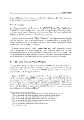 18 2 Background
the list of Flagship Projects should be updated by Mid-August 2014, but at the time
of this writing, it is currently empty19
.
Project examples
One of the mentionable Lab Projects is the OWASP Broken Web Application
Project20
; A collection of purposely vulnerable web applications. They are designed
to educate about security ﬂaws and how to prevent them. Each web application is
packaged as Virtual Machines, so they are easy to set up.
Another prominent project is OWASP Mantra21
, a web browser designed specif-
ically for testing security in web applications. It provides ability to modify HTTP
message headers directly in the browser, and other functionality that would normally
require other tools or browser extensions.
OWASP also has a project called The OWASP Top Ten22
. The project releases
a list of vulnerabilities of what represents a broad consensus about what the most
critical security ﬂaws in web applications are. The primary aim of the OWASP Top
Ten is to educate developers, designers, architects, managers, and organizations about
the consequences of the most important web application security weaknesses.
2.5 The Zed Attack Proxy Project
The Zed Attack Proxy, or ZAP, is a project under OWASP. It brands itself as an
easy to use integrated penetration testing tool for ﬁnding vulnerabilities in web ap-
plications23
. It is one of the most active OWASP projects, and has a very active
community for both developers and users.
In the early 2000’s, an application called Paros Proxy was developed, which was a
popular tool for intercepting HTTP messages, spidering (or Web Crawling24
) websites,
and scanning for vulnerabilities in web applications. Unfortunately, the developers
of Paros Proxy stopped maintaining the application around 200625
. ZAP v.1 was
released in 2010, as a fork of Paros Proxy, extending the functionality and enhancing
the user interface. Since its initial release, ZAP has become very popular, and is even
included in some distributions of Linux26
.
19http://www.owasp.org/index.php/OWASP_Project_Inventory#Flagship_Projects
20http://www.owasp.org/index.php/OWASP_Broken_Web_Applications_Project
21http://www.owasp.org/index.php/OWASP_Mantra_-_Security_Framework
22http://www.owasp.org/index.php/Category:OWASP_Top_Ten_Project
23http://www.owasp.org/index.php/OWASP_Zed_Attack_Proxy_Project
24http://en.wikipedia.org/wiki/Web_crawler
25http://sourceforge.net/projects/paros/files/Paros/
26http://www.kali.org/
 