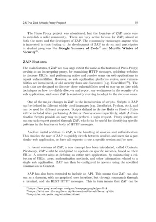 2.5 The Zed Attack Proxy Project 19
The Paros Proxy project was abandoned, but the founders of ZAP made sure
to establish a solid community. There are very active forums for ZAP, aimed at
both the users and the developers of ZAP. The community encourages anyone who
is interested in contributing to the development of ZAP to do so, and participates
in student programs like Google Summer of Code27
and Mozilla Winter of
Security28
.
ZAP Features
The main features of ZAP are to a large extent the same as the features of Paros Proxy;
serving as an intercepting proxy, for examining HTTP messages, spidering websites
to discover URL’s, and performing active and passive scans on web applications to
report vulnerabilities. However, as web application platforms evolve, new vulnera-
bilities are introduced, or old security ﬂaws are discovered (e.g. HeartBleed29
). The
tools that are designed to discover these vulnerabilities need to stay up-to-date with
techniques on how to reliably discover and report any weaknesses in the security of a
web application, and hence ZAP is constantly evolving to adapt to the circumstances.
One of the major changes in ZAP is the introduction of scripts. Scripts in ZAP
can be deﬁned in diﬀerent widely used languages (e.g. JavaScript, Python, etc.), and
can be used for diﬀerent purposes. Scripts deﬁned as Active Rules or Passive Rules
will be included when performing Active or Passive scans respectively, while Authen-
tication Scripts provide an easy way to perform a login request. Proxy scripts are
run on each request proxied through ZAP, which can be useful for identifying speciﬁc
patterns in the headers or body of HTTP messages.
Another useful addition to ZAP, is the handling of sessions and authentication.
This enables the user of ZAP to quickly switch between sessions and users for a par-
ticular web application, or force all requests to use a speciﬁc session and/or user.
In recent versions of ZAP, a new concept has been introduced, called Contexts.
Previously, ZAP could be conﬁgured to operate on speciﬁc websites, based on their
URLs. A context aims at deﬁning an entire web application, by maintaining a col-
lection of URLs, users, authentication methods, and other information related to a
single web application. ZAP can then be conﬁgured to operate using the speciﬁed
information in Context.
ZAP has also been extended to include an API. This means that ZAP can also
run as a daemon, with no graphical user interface, but through commands through
a terminal, and via REST HTTP messages. This in turn means that ZAP can be
27https://www.google-melange.com/gsoc/homepage/google/gsoc2014
28https://wiki.mozilla.org/Security/Automation/WinterOfSecurity2014
29http://en.wikipedia.org/wiki/Heartbleed
 
