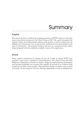 Summary
English
This report presents a solution for scanning sequences of HTTP requests in the open
source penetration testing tool, Zed Attack Proxy or ZAP. The report documents the
analysis, design and implementation phases of the project, as well as explain how the
diﬀerent test scenarios were set up and used for veriﬁcation of the functionality devel-
oped in this project. The proposed solution will serve as a proof-of-concept, before
being integrated with the publically available version of the application.
Dansk
Denne rapport præsenterer en løsning der gør det muligt at skanne HTTP fore-
spørgsler i open source værktøjet til penetrationstest, Zed Attack Proxy eller ZAP.
Rapporten dokumenterer faserne for analyse, design og implementering af løsningen,
samt hvordan forskellige test scenarier blev opstillet og anvendt til at veriﬁcere funk-
tionaliteten udviklet i dette projekt. Den foreslåede løsning vil fungere som et proof-
of-concept, før det integreres med den oﬀentligt tilgængelige version af applikationen.
 