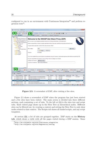 20 2 Background
conﬁgured to run in an environment with Continuous Integration30
and perform re-
gression tests31
.
Figure 2.5: A screenshot of ZAP, after visiting a few sites.
Figure 2.5 shows a screenshot of ZAP when the program has just been started
and a few sites have been visited. The main screen is divided into three diﬀerent
sections, each containing a set of tabs. To the left at (1) is the sites tree and script
tabs. Each visited page shows up in the Sites Tree as hierarchical nodes. Diﬀerent
sites can be ﬁltered out, by creating a context and setting the Sites Tree to only show
nodes related to that context. The Scripts tab shows all loaded scripts, and any script
templates.
At section (2), a lot of tabs are grouped together. ZAP starts on the History
tab, which shows a table with all the pages visited during a ZAP session. Some
30http://en.wikipedia.org/wiki/Continuous_integration
31http://en.wikipedia.org/wiki/Regression_testing
 