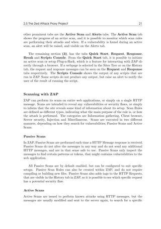 2.5 The Zed Attack Proxy Project 21
other prominent tabs are the Active Scan and Alerts tabs. The Active Scan tab
shows the progress of an active scan, and it is possible to monitor which scan rules
are performing their attacks and when. If a vulnerability is found during an active
scan, an alert will be raised, and visible on the Alerts tab.
The remaining section (3), has the tabs Quick Start, Request, Response,
Break and Scripts Console. From the Quick Start tab, it is possible to initiate
an active scan or setup Plug-n-Hack, which is a feature for interacting with ZAP di-
rectly through a browser. If a webpage is selected in the Sites Tree or on the History
tab, the request and response messages can be seen on the Request and Response
tabs respectively. The Scripts Console shows the output of any scripts that are
run in ZAP. Some scripts do not produce any output, but raise an alert to notify the
user of the result of running the script.
Scanning with ZAP
ZAP can perform its scans on entire web applications, or simply on a single HTTP
message. Scans are intended to reveal any vulnerabilities or security ﬂaws, or simply
to inform that the site reveals some kind of information about its setup. Scan Rules
are deﬁned as diﬀerent types, indicating what the main purpose of the rule is, or how
the attack is performed. The categories are Information gathering, Client browser,
Server security, Injection and Miscellaneous. Scans are executed in two diﬀerent
manners, depending on how they search for vulnerabilities; Passive Scans and Active
Scans.
Passive Scans
In ZAP, Passive Scans are performed each time a HTTP Message response is received.
Passive Scans do not alter the messages in any way and do not send any additional
HTTP messages, and are in that sense safe to use. Passive Scans only inspect the
messages to ﬁnd certain patterns or tokens, that might contains vulnerabilities to the
web application.
All Passive Scans are by default enabled, but can be conﬁgured to suit speciﬁc
setups. Passive Scan Rules can also be created within ZAP, and do not require
compiling or building new ﬁles. Passive Scans also adds tags to the HTTP Requests,
that are visible in the History tab in ZAP, so it is possible to see which speciﬁc request
has a potential security ﬂaw.
Active Scans
Active Scans are issued to perform known attacks using HTTP messages, but the
messages are usually modiﬁed and sent to the server again, to search for a speciﬁc
 