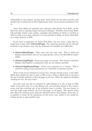 22 2 Background
vulnerability in the response. In that sense, Active Scans are not safe to execute, and
should only be performed on Web Applications where you are given permission to do
so.
Active Scan Rules are typically more elaborate than Passive Scan Rules, as the
ﬂaws they aim at exposing require advanced techniques. Therefore Active Scan Rules
will normally require some coding, compiling and building of classes to include in
ZAP, in order to use them. However, it is also possible to deﬁne an Active Scan Rule
as a script, directly in ZAP.
If you want to implement an Active Scan Rule, you can create a class that ex-
tends from a class called AbstractPlugin. The superclass provides all the relevant
methods to use during a scan, but the subclasses are handled very diﬀerently;
• AbstractHostPlugin - Only scans once for every host. This is useful for
ﬁnding vulnerabilities that are not page-speciﬁc, such as the HeartBleed vulner-
ability.
• AbstractAppPlugin - Scans every page in an attack. This attack is useful for
ﬁnding vulnerabilities in parameters that are not already speciﬁed.
• AbstractAppParamPlugin - Scans every parameter in a request. This is
useful for testing if some parameters are vulnerable to injection attacks.
Active scans can be initiated in several ways. On the startup screen, a tab called
Quick Scan enables the user to enter a URL to scan. When a Quick Scan is executed,
the site is initally spidered, to ﬁnd all pages on the site. When the spider has ﬁnished
crawling the site, the scan starts.
An active scan can also be initiated by right-clicking on a site or page in ZAP,
either in the Sites Tree or on the History tab, and selecting Attack in the context
menu, and then selecting any of the preferred ways to attack. You can choose to
scan the single page selected, all of its sub-pages, or all pages. The context menu
also allows for starting scans using the Advanced Active Scan Dialog. From here, it
is possible to tweak all the parameters of the active scan, which is very useful for
setting up site or page speciﬁc scans.
 