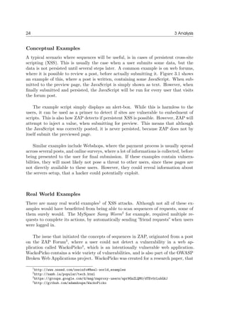 24 3 Analysis
Conceptual Examples
A typical scenario where sequences will be useful, is in cases of persistent cross-site
scripting (XSS). This is usually the case when a user submits some data, but the
data is not persisted until several steps later. A common example is on web forums,
where it is possible to review a post, before actually submitting it. Figure 3.1 shows
an example of this, where a post is written, containing some JavaScript. When sub-
mitted to the preview page, the JavaScript is simply shown as text. However, when
ﬁnally submitted and persisted, the JavaScript will be run for every user that visits
the forum post.
The example script simply displays an alert-box. While this is harmless to the
users, it can be used as a primer to detect if sites are vulnerable to embedment of
scripts. This is also how ZAP detects if persistent XSS is possible. However, ZAP will
attempt to inject a value, when submitting for preview. This means that although
the JavaScript was correctly posted, it is never persisted, because ZAP does not by
itself submit the previewed page.
Similar examples include Webshops, where the payment process is usually spread
across several posts, and online surveys, where a lot of informations is collected, before
being presented to the user for ﬁnal submission. If these examples contain vulnera-
bilities, they will most likely not pose a threat to other users, since these pages are
not directly available to these users. However, they could reveal information about
the servers setup, that a hacker could potentially exploit.
Real World Examples
There are many real world examples1
of XSS attacks. Although not all of these ex-
amples would have beneﬁtted from being able to scan sequences of requests, some of
them surely would. The MySpace Samy Worm2
for example, required multiple re-
quests to complete its actions, by automatically sending ”friend requests” when users
were logged in.
The issue that initiated the concepts of sequences in ZAP, originated from a post
on the ZAP Forum3
, where a user could not detect a vulnerability in a web ap-
plication called WackoPicko4
, which is an intentionally vulnerable web application.
WackoPicko contains a wide variety of vulnerabilities, and is also part of the OWASP
Broken Web Applications project. WackoPicko was created for a research paper, that
1http://www.xssed.com/xssinfo#Real-world_examples
2http://namb.la/popular/tech.html
3https://groups.google.com/d/msg/zaproxy-users/apr9GnZLQM0/dTEv0rLubGAJ
4http://github.com/adamdoupe/WackoPicko
 