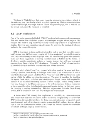 26 3 Analysis
The issue in WackoPicko is that a user can write a comment on a picture, submit it
for reviewing, and then ﬁnally submit it again for persisting. If the comment contains
an embedded script, the script will not run on the preview page, but it will run on
the actual post, once the comment is persisted.
3.2 ZAP Workspace
One of the main concepts behind all OWASP projects is the concept of transparency.
This also means that all of their projects are developed as open source projects. De-
velopers who want to help can freely do so by submitting updates to a repository or
similar. However any committed updates must be approved by leading developers
higher in the project hierarchy.
ZAP is developed in Java and is structured in such a way that both the source-
code5
, stored on a SVN-repository, and a full Eclipse workspace6
is available to down-
load. Both are currently stored on google code, but since storing space here is limited
there have been suggestions of moving elsewhere such as GitHub in the future. If
developers want to commit any updates or changes however they will need to request
commit-rights from existing ZAP developers. Naturally the ZAP released version
(Executable JAR) is available to download from several locations.
ZAP is a fork of the Paros Proxy project7
which has much of the same basic func-
tionality, however Parox Proxy is no longer maintained. ZAP is structured in such a
way that it has kept almost all of the Paros Proxy core and ZAP has then been build
on top of this by adding or extending content. The general guideline for handling
the legacy Paros project code has been to attempt to change this as little as possible,
however it has not been completely possible to avoid changes. From a coding point of
view any changes to the Paros core needs to be well-documented both as comments
at the relevant location, but also in the comment-header stating the date and reason
for changing or adding functionality. This is a requirement from the Paros Proxy
license, but it also makes sure that any changes are well-founded.
A feature that ZAP recently has emphasized is the ability to create extensions.
This means that users can install and update extensions independently of the current
ZAP version, through the interface. By doing this, extensions can be updated much
more frequently and will not have to wait for a complete ZAP update. Another advan-
tage is that the downloadable version of ZAP does not have to include all extensions
by default making it slightly smaller in size.
5https://code.google.com/p/zaproxy/source/checkout
6https://code.google.com/p/zaproxy/wiki/Downloads?tm=2#ZAP_Workspace
7http://sourceforge.net/projects/paros/
 