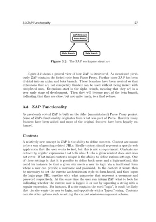 3.3 ZAP Functionality 27
Figure 3.2: The ZAP workspace structure
Figure 3.2 shows a general view of how ZAP is structured. As mentioned previ-
ously ZAP contains the forked code from Paros Proxy. Further more ZAP has been
divided into an alpha and beta branch. These branches have been created so that
extensions that are not completely ﬁnished can be used without being mixed with
completed ones. Extensions start in the alpha branch, meaning that they are in a
very early stage of development. Then they will become part of the beta branch,
indicating that they are close, but not quite ready, to a ﬁnal release.
3.3 ZAP Functionality
As previously stated ZAP is built on the older (unmaintained) Paros Proxy project.
Some of ZAPs functionality originates from what was part of Paros. However many
features have been added and most of the original features have been heavily en-
hanced.
Contexts
A relatively new concept in ZAP is the ability to deﬁne contexts. Context are meant
to be a way of grouping related URLs. Ideally context should represent a speciﬁc web
application that the user wants to test, but this is not a requirement. Contexts are
deﬁned by regular expressions that tells what URLs a given context does and does
not cover. What makes contexts unique is the ability to deﬁne various settings. One
of these settings is that it is possible to deﬁne both users and a login-method; this
could for instance be that a given site needs a user to login via a traditional form
where a user can provide a username and password. In the context it would then
be necessary to set the current authentication style to form-based, and then input
the login-page URL together with what parameter that represent a username and
password respectively. At the same time the user can inform ZAP what to look for
indicating whether the current user is logged in or not by inputting a string with a
regular expression. For instance, if a site contains the word ”login”, it could be likely
that the site wants the user to login, and oppositely with a ”logout” string. Contexts
contain other options such as setting the current session-management scheme.
 