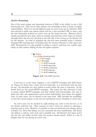 28 3 Analysis
Active Scanning
One of the most unique and important features of ZAP is the ability to run a full
penetration test. This can be done without any knowledge of how to hack or exploit
vulnerabilities. There are several diﬀerent ways an active scan can be initiated. ZAP
does provide a quick scan option which will use a user provided URL to start a spi-
der and afterwards perform an active scan on the found site-tree. However this is
mostly provided for new users, and it is usually expected that active scans are started
through either the site-tree (located on the left side of the screen) or the history tab
(in the button). In order to populate the site-tree users normally proxy a browser
through ZAP meaning that everything that the browser discovers is also input into
ZAP. Alternatively it is also possible to deﬁne a context, and then run a spider sepa-
rately on this context adding all sites the spider explores.
Figure 3.3: The ZAP site-tree
A site-tree is, as the name suggests, a tree of HTTP messages that ZAP knows
of. Figure 3.3 shows how a basic site-tree looks like, it is structured with the host
on top. All sub-paths are then added as nodes below the host or top-node. At the
lowest level are the actual HTTP messages. The reason for this structure is both
to group related HTTP messages and thus related web functionality, but also to
make sure that web applications can be tested individually, since these web applica-
tions ,in some cases, can be hosted on the same host. ZAP provides the possibility
so save the current session, so the site-tree and history can be reloaded at a later time.
An active scan can be invoked by right-clicking any node in the site-tree, or in
the history reference tab. Most nuances of active scans are related to selecting a
starting node to scan. However, it possible to open an advanced scan dialog, shown
in Figure 3.4. From this dialog, you can customize the scan considerably. The Scope
tab deﬁnes a context, start node and a possible user. Furthermore the input vector
tab lets the user deﬁne exactly what the scanner should attack. Policy is a list of
plugins that are run during an active scan.
 