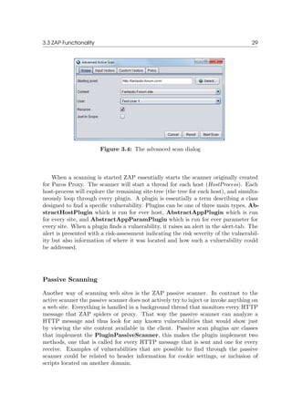 3.3 ZAP Functionality 29
Figure 3.4: The advanced scan dialog
When a scanning is started ZAP essentially starts the scanner originally created
for Paros Proxy. The scanner will start a thread for each host (HostProcess). Each
host-process will explore the remaining site-tree (the tree for each host), and simulta-
neously loop through every plugin. A plugin is essentially a term describing a class
designed to ﬁnd a speciﬁc vulnerability. Plugins can be one of three main types, Ab-
stractHostPlugin which is run for ever host, AbstractAppPlugin which is run
for every site, and AbstractAppParamPlugin which is run for ever parameter for
every site. When a plugin ﬁnds a vulnerability, it raises an alert in the alert-tab. The
alert is presented with a risk-assessment indicating the risk severity of the vulnerabil-
ity but also information of where it was located and how such a vulnerability could
be addressed.
Passive Scanning
Another way of scanning web sites is the ZAP passive scanner. In contrast to the
active scanner the passive scanner does not actively try to inject or invoke anything on
a web site. Everything is handled in a background thread that monitors every HTTP
message that ZAP spiders or proxy. That way the passive scanner can analyze a
HTTP message and thus look for any known vulnerabilities that would show just
by viewing the site content available in the client. Passive scan plugins are classes
that implement the PluginPassiveScanner, this makes the plugin implement two
methods, one that is called for every HTTP message that is sent and one for every
receive. Examples of vulnerabilities that are possible to ﬁnd through the passive
scanner could be related to header information for cookie settings, or inclusion of
scripts located on another domain.
 