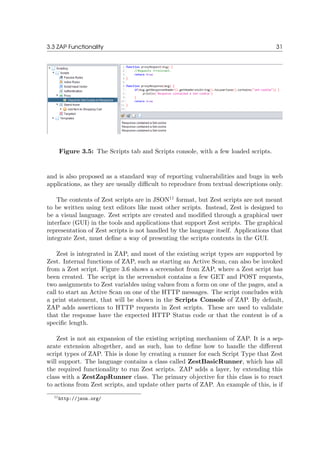 3.3 ZAP Functionality 31
Figure 3.5: The Scripts tab and Scripts console, with a few loaded scripts.
and is also proposed as a standard way of reporting vulnerabilities and bugs in web
applications, as they are usually diﬃcult to reproduce from textual descriptions only.
The contents of Zest scripts are in JSON11
format, but Zest scripts are not meant
to be written using text editors like most other scripts. Instead, Zest is designed to
be a visual language. Zest scripts are created and modiﬁed through a graphical user
interface (GUI) in the tools and applications that support Zest scripts. The graphical
representation of Zest scripts is not handled by the language itself. Applications that
integrate Zest, must deﬁne a way of presenting the scripts contents in the GUI.
Zest is integrated in ZAP, and most of the existing script types are supported by
Zest. Internal functions of ZAP, such as starting an Active Scan, can also be invoked
from a Zest script. Figure 3.6 shows a screenshot from ZAP, where a Zest script has
been created. The script in the screenshot contains a few GET and POST requests,
two assignments to Zest variables using values from a form on one of the pages, and a
call to start an Active Scan on one of the HTTP messages. The script concludes with
a print statement, that will be shown in the Scripts Console of ZAP. By default,
ZAP adds assertions to HTTP requests in Zest scripts. These are used to validate
that the response have the expected HTTP Status code or that the content is of a
speciﬁc length.
Zest is not an expansion of the existing scripting mechanism of ZAP. It is a sep-
arate extension altogether, and as such, has to deﬁne how to handle the diﬀerent
script types of ZAP. This is done by creating a runner for each Script Type that Zest
will support. The language contains a class called ZestBasicRunner, which has all
the required functionality to run Zest scripts. ZAP adds a layer, by extending this
class with a ZestZapRunner class. The primary objective for this class is to react
to actions from Zest scripts, and update other parts of ZAP. An example of this, is if
11http://json.org/
 