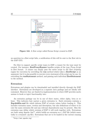 32 3 Analysis
Figure 3.6: A Zest script called Forum Script created in ZAP.
an assertion in a Zest script fails, a notiﬁcation of this will be sent to the Zest tab in
the ZAP GUI.
For Zest to support speciﬁc script types in ZAP, a runner for the type must be
created. For instance, ZestProxyRunner handles scripts of the type Proxy Script
in Zest format. A runner can simply pass the entire script to the Zest scripting
engine for execution by overriding the run method which takes a ZestScript as an
argument, but it is also possible to execute every statement of the script one by one, by
overriding the runStatement method, and passing each individual ZestStatement
to the method.
Extensions
Extensions and plugins can be downloaded and installed directly through the ZAP
interface. Extensions are developed as a separate Java package and are ideally self-
contained. However they are limited in implementation to where ZAP provides mech-
anisms to hook or inject functionality into.
An extension package can be in one of three states, either alpha, beta or re-
lease. This indicates how mature a given extension is. Each extension contains a
ZapAddOn.xml ﬁle which informs ZAP of certain values before loading it. This
includes extension name, version and description, but also deﬁnitions of where to lo-
cate the main extension ﬁle and any relevant dependencies may be present. Also the
extension may deﬁne which versions of ZAP it will work together with. Extensions
are built using Apache Ant12
, which builds an extension as a .ZAP ﬁle (which essen-
tially is a renamed .zip ﬁle). Extensions that are to be loaded in the current running
12http://ant.apache.org/
 