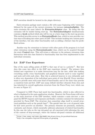 3.4 ZAP User Experience 33
ZAP execution should be located in the plugin directory.
Each extension package must contain a ﬁle with name beginning with ’extension’
followed by the name of the current extension, for instance extensionSpider. The
main extension ﬁle must inherit the ExtensionAdaptor class. By doing this the
extension will be loaded during start-up. The ExtensionAdaptor simultaneously
contains a hook method which also will be run at a later stage in the start-up process.
This method provides access to an ExtensionHook class, which in turn provides var-
ious ways of hooking into other parts of ZAP. This includes hooking into various parts
of the interface, but also other functionality such as adding a listener class for prede-
ﬁned actions.
Another way for extensions to interact with other parts of the program is to load
other extensions using the ExtensionLoader class, which can be acquired through
the static Control class. This will return a reference to the primary extension class.
Interaction with this class limited to functionality that has been implemented in the
individual extension.
3.4 ZAP User Experience
One of the main selling points of ZAP is that ease of use is a priority13
. But how
does this come into eﬀect in the ZAP user experience design? The primary idea
behind user experience is to make interactions easy for the user, while also making
everything useful, every functionality and graphical element need to come together
and work well with each other. How this is achieved however is very debatable and
is often very dependent of the individual users point of view [Gar10]. Every interface
wants to provide users with some kind of functionality and at the same time provide
a consistent look and feel. ZAP uses many default interface elements from Java and
has inherited its overall application structure from the Paros Proxy tool, which can
be seen in Figure 3.7.
Compared to ZAP, Paros had much less functionality, which is also reﬂected in
what is displayed in the main application window. However the Paros frame still serve
as the main structure of the ZAP interface, which contains a main site-tree, a tab-
panel for HTTP requests and responses and ﬁnally a tabular container for information
provided by Paros/ZAP. The structure does somewhat align itself to overall struc-
tural guidelines such as the gestalt laws14
. The gestalt laws are a set of general rules
for how users perceive an interface. The primary elements are proximity, similarity,
continuity and closure, which essentially addresses placement of related functionality.
In this case the tabs on the top tab-panel are all concerned with informing the user
of the content of http-messages, where the button tab-panel contains all additional
13https://www.owasp.org/index.php/OWASP_Zed_Attack_Proxy_Project#tab=Features
14http://en.wikipedia.org/wiki/Principles_of_grouping
 