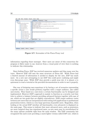 34 3 Analysis
Figure 3.7: Screenshot of the Paros Proxy tool
information regarding those messages. Once users are aware of this connection the
program is likely easier to use, however from a visual point of view there is nothing
to indicate this relationship.
Since forking Paros, ZAP has received numerous updates and thus many new fea-
tures. However ZAP still uses the same structure as Paros did. While Paros had
a limited amount of information it needed to display for the user, ZAP has much
more. As a new user attempting to use ZAP this could prove confusing and might
even discourage some. While ZAP does provide a quick scan tab, it is almost a re-
quirement to read a tutorial or the provided documentation in order to use it properly.
One way of designing user-experience is by having a set of scenarios representing
a speciﬁc action a user would perform) together with a target audience, also called
user-stories. Then based on a user-story a certain functionality can be designed and
implemented. However ZAP’s approach is mainly to function as a security tool that
tries to achieve a balance between providing advanced features together with ease of
use, which are two goals that are slightly contradictory. ZAPs target audience varies
between new users that are inexperienced with testing web-applications to professional
penetration testers, which is a very large spectrum of possible users. Regardless, when
looking at the actual ZAP interface all functionality, even advanced, is displayed on
the main page. This seems to indicate that more advanced users, such as pentesters,
are more targeted than less experienced users, as new users may be overwhelmed by
the many options available right from the main window. The ZAP community has
recognized this and is now providing a much lighter version called ZAP core, which is
 