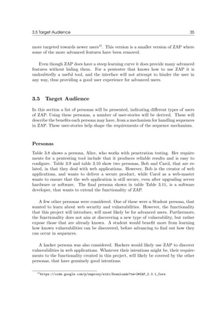 3.5 Target Audience 35
more targeted towards newer users15
. This version is a smaller version of ZAP where
some of the more advanced features have been removed.
Even though ZAP does have a steep learning curve it does provide many advanced
features without hiding them. For a pentester that knows how to use ZAP it is
undoubtedly a useful tool, and the interface will not attempt to hinder the user in
any way, thus providing a good user experience for advanced users.
3.5 Target Audience
In this section a list of personas will be presented, indicating diﬀerent types of users
of ZAP. Using these personas, a number of user-stories will be derived. These will
describe the beneﬁts each persona may have, from a mechanism for handling sequences
in ZAP. These user-stories help shape the requirements of the sequence mechanism.
Personas
Table 3.8 shows a persona, Alice, who works with penetration testing. Her require-
ments for a pentesting tool include that it produces reliable results and is easy to
conﬁgure. Table 3.9 and table 3.10 show two personas, Bob and Carol, that are re-
lated, in that they deal with web applications. However, Bob is the creator of web
applications, and wants to deliver a secure product, while Carol as a web-master
wants to ensure that the web application is still secure, even after upgrading server
hardware or software. The ﬁnal persona shown in table Table 3.11, is a software
developer, that wants to extend the functionality of ZAP.
A few other personas were considered. One of these were a Student persona, that
wanted to learn about web security and vulnerabilities. However, the functionality
that this project will introduce, will most likely be for advanced users. Furthermore,
the functionality does not aim at discovering a new type of vulnerability, but rather
expose those that are already known. A student would beneﬁt more from learning
how known vulnerabilities can be discovered, before advancing to ﬁnd out how they
can occur in sequences.
A hacker persona was also considered. Hackers would likely use ZAP to discover
vulnerabilities in web applications. Whatever their intentions might be, their require-
ments to the functionality created in this project, will likely be covered by the other
personas, that have genuinely good intentions.
15https://code.google.com/p/zaproxy/wiki/Downloads?tm=2#ZAP_2.3.1_Core
 
