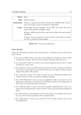 3.5 Target Audience 37
Name Dave
Role ZAP-developer
Motivation Wants to expand and further develop the OWASP ZAP tool as
part of the open source development community.
Usage • Develops new functionality of the ZAP tool using the Java
project ﬁles publicly available online.
• Expect diﬀerent parts of the code base to follow the same overall
guidelines.
• Wants access to previous created content, and wants to easily
be able to extend its functionality.
Table 3.11: A persona called Dave.
User Stories
Using the information obtained from the personas, a collection of user stories have
been created.
• As a user of ZAP I want to be able to test sequences of requests, where output
is dependent of input, like web based wizards and large input forms etc.
• As a pentester I want to be able to save tested sequences and be able to easily
run them at a later time.
• As a pentester I want any ZAP based extensions (as with a sequence extension)
to be able to work with external tools and be part of a larger testing scenario.
(Support the ZAP API system)
• As a pentester I expect to be able to easily use and understand scripted tests
without having to learn any speciﬁc scripting language.
• As a Web-Developer I want to use an application that can explore an web
application and present an orderly list of problems together with suggestions of
where they are found and how to ﬁx them.
• As a ZAP-Developer I want to be able to quickly understand the code of ex-
tensions and simultaneously easily be able to access and extend functionality of
these.
• As a Web-master or administrator I want to be able to very quickly test my site
for any severe security problems with a minimal eﬀort.
• As a Web-master I want get an overview of the overall security state of my
web-application.
 