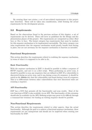 38 3 Analysis
By creating these user stories, a set of user-related requirements to this project
have described. These will be taken into consideration, while forming the actual
requirements for the development process.
3.6 Requirements
Based on the observations found in the previous sections of this chapter, a set of
requirements can be derived. These will serve as guidelines for the Design and Im-
plementation phases of this project. The requirements are categorized as either Must
have or Nice to have. The former category has requirements that must be reached,
for this sequence mechanism to be implemented successfully. The latter category con-
tains requirements that the sequence mechanism would greatly beneﬁt from having
in place, but are not necessary for the sequence mechanism to function as intended.
Functional Requirements
This section describes the requirements related to realizing the sequence mechanism,
in terms of what it is supposed to be able to do.
Basic Functionality
With the sequence mechanism in ZAP, it should be possible to deﬁne a sequence of
HTTP requests, and save it as a Zest script. When performing an active scan, it
should be possible to scan any sequences that are deﬁned in ZAP. If a vulnerability is
discovered during an active scan, and it was during a scan of a sequence, it should be
noted on the Alerts tab, that the vulnerability was found during a scan of a sequence.
This is to diﬀerentiate between other vulnerabilities that were discovered while not
scanning a sequence.
API Functionality
ZAP has a GUI that presents all the functionality and scan results. Most of the
core functions of ZAP is also available via an API. The functionality of this extension
should also be available via the API. Deﬁning scripts may prove to be diﬃcult through
a command line terminal, but loading an existing sequence should be possible.
Non-Functional Requirements
This section describes the requirements related to other aspects, than the actual
functionality. Although the goal is to achieve a functional sequence mechanism, these
requirements are not unimportant and should not be neglected when creating new
functionality for ZAP.
 