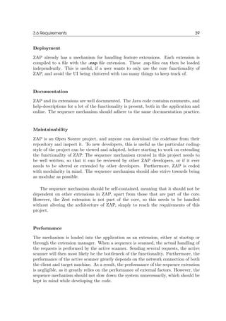 3.6 Requirements 39
Deployment
ZAP already has a mechanism for handling feature extensions. Each extension is
compiled to a ﬁle with the .zap ﬁle extension. These .zap-ﬁles can then be loaded
independently. This is useful, if a user wants to only use the core functionality of
ZAP, and avoid the UI being cluttered with too many things to keep track of.
Documentation
ZAP and its extensions are well documented. The Java code contains comments, and
help-descriptions for a lot of the functionality is present, both in the application and
online. The sequence mechanism should adhere to the same documentation practice.
Maintainability
ZAP is an Open Source project, and anyone can download the codebase from their
repository and inspect it. To new developers, this is useful as the particular coding-
style of the project can be viewed and adapted, before starting to work on extending
the functionality of ZAP. The sequence mechanism created in this project needs to
be well written, so that it can be reviewed by other ZAP developers, or if it ever
needs to be altered or extended by other developers. Furthermore, ZAP is coded
with modularity in mind. The sequence mechanism should also strive towards being
as modular as possible.
The sequence mechanism should be self-contained, meaning that it should not be
dependent on other extensions in ZAP, apart from those that are part of the core.
However, the Zest extension is not part of the core, so this needs to be handled
without altering the architecture of ZAP, simply to reach the requirements of this
project.
Performance
The mechanism is loaded into the application as an extension, either at startup or
through the extension manager. When a sequence is scanned, the actual handling of
the requests is performed by the active scanner. Sending several requests, the active
scanner will then most likely be the bottleneck of the functionality. Furthermore, the
performance of the active scanner greatly depends on the network connection of both
the client and target machine. As a result, the performance of the sequence extension
is negligible, as it greatly relies on the performance of external factors. However, the
sequence mechanism should not slow down the system unnecessarily, which should be
kept in mind while developing the code.
 