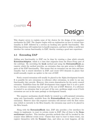 CHAPTER 4
Design
This chapter serves to explain some of the choices for the design of the sequence
mechanism for ZAP. The chapter begins with an explanation on how to extend func-
tionality in ZAP, followed by a section on hooking into speciﬁc functionality. The
following sections will explain how to handle sequences, and how to deﬁne a useful user
interface for custom functionality in ZAP, thereby creating a good user experience.
4.1 Extending ZAP
Adding new functionality to ZAP can be done by creating a class which extends
ExtensionAdaptor, which is a class that originates from the Paros Proxy part of
the codebase. By overriding the hook method and using the ExtensionHook pa-
rameter which the method provides, an extension class can gain access to diﬀerent
parts of the ZAP functionality. This means that an extension can use data and func-
tionality that is stored elsewhere in ZAP, and create GUI elements in places that
would normally require an update to the core of ZAP.
Newly created extensions will usually be placed in the Alpha development branch.
It is possible for new extensions to reference other extensions, in order to use any
functionality they provide. However, this creates dependencies for the newly created
extension. Guidelines from the ZAP development team suggest that it is not a prob-
lem to reference extensions that are part of the core of ZAP. However, if a reference
is created to an extension that is not part of the core, problems might occur if both
extensions are not in the same package or development branch.
The sequence mechanism should ideally be created as a self-contained extension,
using only functionality available from the ExtensionHook class, and from core-
extensions. However since this sequence extension will interact with the Zest exten-
sion (which is currently in the Beta branch), the extension may need to be placed in
the Beta branch.
Along with the ExtensionHook class, ZAP also provides a few interfaces for
classes to implement, to react to certain events in ZAP. One of these is the Scan-
nerListener interface. This interface provides methods that will be invoked by the
scanner when diﬀerent events occur. Classes that want to react to these events, can
register themselves with the Scanner class, and when an event happens, all the
 