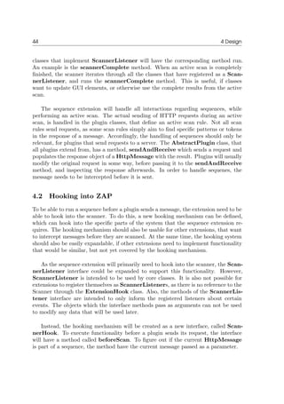 44 4 Design
classes that implement ScannerListener will have the corresponding method run.
An example is the scannerComplete method. When an active scan is completely
ﬁnished, the scanner iterates through all the classes that have registered as a Scan-
nerListener, and runs the scannerComplete method. This is useful, if classes
want to update GUI elements, or otherwise use the complete results from the active
scan.
The sequence extension will handle all interactions regarding sequences, while
performing an active scan. The actual sending of HTTP requests during an active
scan, is handled in the plugin classes, that deﬁne an active scan rule. Not all scan
rules send requests, as some scan rules simply aim to ﬁnd speciﬁc patterns or tokens
in the response of a message. Accordingly, the handling of sequences should only be
relevant, for plugins that send requests to a server. The AbstractPlugin class, that
all plugins extend from, has a method, sendAndReceive which sends a request and
populates the response object of a HttpMessage with the result. Plugins will usually
modify the original request in some way, before passing it to the sendAndReceive
method, and inspecting the response afterwards. In order to handle sequenes, the
message needs to be intercepted before it is sent.
4.2 Hooking into ZAP
To be able to run a sequence before a plugin sends a message, the extension need to be
able to hook into the scanner. To do this, a new hooking mechanism can be deﬁned,
which can hook into the speciﬁc parts of the system that the sequence extension re-
quires. The hooking mechanism should also be usable for other extensions, that want
to intercept messages before they are scanned. At the same time, the hooking system
should also be easily expandable, if other extensions need to implement functionality
that would be similar, but not yet covered by the hooking mechanism.
As the sequence extension will primarily need to hook into the scanner, the Scan-
nerListener interface could be expanded to support this functionality. However,
ScannerListener is intended to be used by core classes. It is also not possible for
extensions to register themselves as ScannerListeners, as there is no reference to the
Scanner through the ExtensionHook class. Also, the methods of the ScannerLis-
tener interface are intended to only inform the registered listeners about certain
events. The objects which the interface methods pass as arguments can not be used
to modify any data that will be used later.
Instead, the hooking mechanism will be created as a new interface, called Scan-
nerHook. To execute functionality before a plugin sends its request, the interface
will have a method called beforeScan. To ﬁgure out if the current HttpMessage
is part of a sequence, the method have the current message passed as a parameter.
 