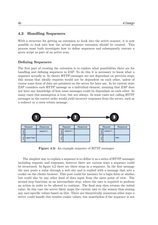 46 4 Design
4.3 Handling Sequences
With a structure for getting an extension to hook into the active scanner, it is now
possible to look into how the actual sequence extension should be created. This
process must both investigate how to deﬁne sequences and subsequently execute a
given script as part of an active scan.
Deﬁning Sequences
The ﬁrst part of creating the extension is to explore what possibilities there are for
handling and deﬁning sequences in ZAP. To do this it is necessary to know what a
sequence actually is. In theory HTTP-messages are not dependant on previous steps,
this means that ideally requests would not be dependent on each other, unless of
course some form of data are persisted on the server for later use. In its current state
ZAP considers each HTTP message as a individual element, meaning that ZAP does
not have any knowledge of how some messages could be dependant on each other. In
many cases this assumption is true, but not always. In some cases not calling HTTP
messages in the correct order would yield incorrect responses from the server, such as
a redirect or a error return message.
Figure 4.2: An example sequence of HTTP messages
The simplest way to explain a sequence is to deﬁne it as a series of HTTP messages
including requests and responses, however there are various ways a sequence could
be structured. In ﬁgure 4.2 there are three steps in a sequence. In the ﬁrst message
the user posts a value through a web site and is replied with a message that sets a
cookie on the clients browser. This post could for instance be a login form or similar,
but could also be any other kind of data input from the users point of view. The
second step functions as an intermediate step, where the user is required to perform
an action in order to be allowed to continue. The ﬁnal step then returns the initial
value. In this case the server likely maps the current user to the session thus storing
any user-speciﬁc values based on this. There are theoretically numerous other ways a
server could handle this besides cookie values, but nonetheless if the sequence is not
 