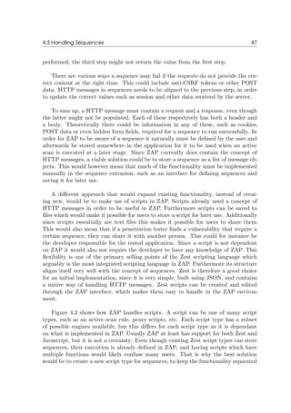 4.3 Handling Sequences 47
performed, the third step might not return the value from the ﬁrst step.
There are various ways a sequence may fail if the requests do not provide the cor-
rect content at the right time. This could include anti-CSRF tokens or other POST
data. HTTP messages in sequences needs to be aligned to the previous step, in order
to update the correct values such as session and other data received by the server.
To sum up, a HTTP message must contain a request and a response, even though
the latter might not be populated. Each of these respectively has both a header and
a body. Theoretically there could be information in any of these, such as cookies,
POST data or even hidden form ﬁelds, required for a sequence to run successfully. In
order for ZAP to be aware of a sequence it naturally must be deﬁned by the user and
afterwards be stored somewhere in the application for it to be used when an active
scan is executed at a later stage. Since ZAP currently does contain the concept of
HTTP messages, a viable solution could be to store a sequence as a list of message ob-
jects. This would however mean that much of the functionality must be implemented
manually in the sequence extension, such as an interface for deﬁning sequences and
saving it for later use.
A diﬀerent approach that would expand existing functionality, instead of creat-
ing new, would be to make use of scripts in ZAP. Scripts already need a concept of
HTTP messages in order to be useful in ZAP. Furthermore scripts can be saved to
ﬁles which would make it possible for users to store a script for later use. Additionally
since scripts essentially are text ﬁles this makes it possible for users to share them.
This would also mean that if a penetration tester ﬁnds a vulnerability that require a
certain sequence, they can share it with another person. This could for instance be
the developer responsible for the tested application. Since a script is not dependent
on ZAP it would also not require the developer to have any knowledge of ZAP. This
ﬂexibility is one of the primary selling points of the Zest scripting language which
arguably is the most integrated scripting language in ZAP. Furthermore its structure
aligns itself very well with the concept of sequences. Zest is therefore a good choice
for an initial implementation, since it is very simple, built using JSON, and contains
a native way of handling HTTP messages. Zest scripts can be created and edited
through the ZAP interface, which makes them easy to handle in the ZAP environ-
ment.
Figure 4.3 shows how ZAP handles scripts. A script can be one of many script
types, such as an active scan rule, proxy scripts, etc. Each script type has a subset
of possible engines available, but this diﬀers for each script type as it is dependant
on what is implemented in ZAP. Usually ZAP at least has support for both Zest and
Javascript, but it is not a certainty. Even though existing Zest script types can store
sequences, their execution is already deﬁned in ZAP, and having scripts which have
multiple functions would likely confuse many users. That is why the best solution
would be to create a new script type for sequences, to keep the functionality separated
 
