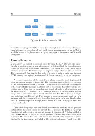 48 4 Design
Figure 4.3: Script structure in ZAP
from other script types in ZAP. The structure of scripts in ZAP also means that even
though the current extension will only implement a sequence script engine for Zest it
would be simple to implement other scripting languages in future versions if it would
be required.
Running Sequences
When a user has deﬁned a sequence script through the ZAP interface, and subse-
quently is running an active scan with sequence scripts enabled, the extension needs
to use the previously deﬁned hook mechanism. This means that every time a plugin
attempts to resend a HTTP message the sequence script extension will be invoked.
The extension will then have to do a series of actions in order to make sure the next
HTTP message that a plugin wants to send, is done so correctly, as part of a sequence.
A sequence extension will be started by a plugin using the newly implemented
hook mechanism, as seen in ﬁgure 4.4. The extension gets a reference to the next
HTTP message that is about to be sent. The extension will then have to investigate
if the received HTTP message is actually part of a sequence. Since there are no pre-
existing way of doing this the extension must search all nodes in all sequence scripts
for a matching HTTP message. HTTP messages will have to be matched on a set of
unique values, since there are no direct reference from the HTTP message a plugin
uses to the one stored in a script. If no message is found the message is not part of a
sequence and the extension will stop since there is no script to be run. On the other
hand if a message is part of a script, the extension will save the script in which the
match was found.
Once a matching script has been found, the extension needs to run all previous
statements in the script, before the current HTTP message. To do this a sub-script
containing all nodes prior to the current message is constructed. A feature of Zest is
that the Zest execution engine can handle mapping of stored data in the script, such
as session IDs, cookie data, etc. This means that the sub-script execution is partly
handled by the Zest engine, instead of by the sequence extension. Finally when the
 