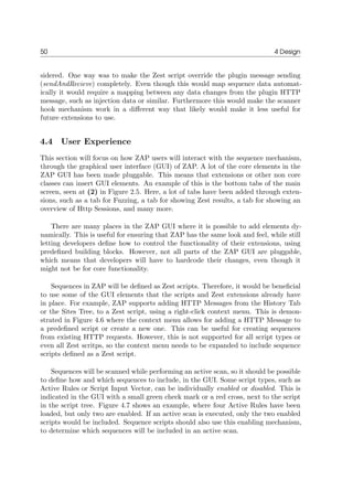 50 4 Design
sidered. One way was to make the Zest script override the plugin message sending
(sendAndRecieve) completely. Even though this would map sequence data automat-
ically it would require a mapping between any data changes from the plugin HTTP
message, such as injection data or similar. Furthermore this would make the scanner
hook mechanism work in a diﬀerent way that likely would make it less useful for
future extensions to use.
4.4 User Experience
This section will focus on how ZAP users will interact with the sequence mechanism,
through the graphical user interface (GUI) of ZAP. A lot of the core elements in the
ZAP GUI has been made pluggable. This means that extensions or other non core
classes can insert GUI elements. An example of this is the bottom tabs of the main
screen, seen at (2) in Figure 2.5. Here, a lot of tabs have been added through exten-
sions, such as a tab for Fuzzing, a tab for showing Zest results, a tab for showing an
overview of Http Sessions, and many more.
There are many places in the ZAP GUI where it is possible to add elements dy-
namically. This is useful for ensuring that ZAP has the same look and feel, while still
letting developers deﬁne how to control the functionality of their extensions, using
predeﬁned building blocks. However, not all parts of the ZAP GUI are pluggable,
which means that developers will have to hardcode their changes, even though it
might not be for core functionality.
Sequences in ZAP will be deﬁned as Zest scripts. Therefore, it would be beneﬁcial
to use some of the GUI elements that the scripts and Zest extensions already have
in place. For example, ZAP supports adding HTTP Messages from the History Tab
or the Sites Tree, to a Zest script, using a right-click context menu. This is demon-
strated in Figure 4.6 where the context menu allows for adding a HTTP Message to
a predeﬁned script or create a new one. This can be useful for creating sequences
from existing HTTP requests. However, this is not supported for all script types or
even all Zest scritps, so the context menu needs to be expanded to include sequence
scripts deﬁned as a Zest script.
Sequences will be scanned while performing an active scan, so it should be possible
to deﬁne how and which sequences to include, in the GUI. Some script types, such as
Active Rules or Script Input Vector, can be individually enabled or disabled. This is
indicated in the GUI with a small green check mark or a red cross, next to the script
in the script tree. Figure 4.7 shows an example, where four Active Rules have been
loaded, but only two are enabled. If an active scan is executed, only the two enabled
scripts would be included. Sequence scripts should also use this enabling mechanism,
to determine which sequences will be included in an active scan.
 