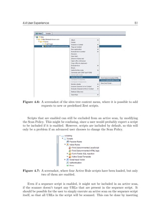 4.4 User Experience 51
Figure 4.6: A screenshot of the sites tree context menu, where it is possible to add
requests to new or predeﬁned Zest scripts.
Scripts that are enabled can still be excluded from an active scan, by modifying
the Scan Policy. This might be confusing, since a user would probably expect a script
to be included if it is enabled. However, scripts are included by default, so this will
only be a problem if an advanced user chooses to change the Scan Policy.
Figure 4.7: A screenshot, where four Active Rule scripts have been loaded, but only
two of them are enabled.
Even if a sequence script is enabled, it might not be included in an active scan,
if the scanner doesn’t target any URLs that are present in the sequence script. It
should be possible for the user to simply execute an active scan on the sequence script
itself, so that all URLs in the script will be scanned. This can be done by inserting
 