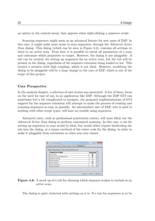 52 4 Design
an option in the context-menu, that appears when right-clicking a sequence script.
Scanning sequences might seem as an advanced feature for new users of ZAP. In
this case, it might make more sense to scan sequences, through the Advanced Active
Scan dialog. This dialog (which can be seen in Figure 3.4), contains all settings re-
lated to an active scan. From here it is possible to tweak all parameters of a scan,
and customize which properties to target. However, the dialog is not pluggable. A
tab can be created, for setting up sequences for an active scan, but the tab will be
present in the dialog, regardsless of the sequence extension being loaded or not. This
creates a scenario with high coupling, which is not ideal. However, modifying the
dialog to be pluggable will be a large change to the core of ZAP, which is out of the
scope of this project.
User Perspective
In the analysis chapter, a selection of user stories was presented. A few of these, focus
on the need for ease of use, in an application like ZAP. Although the ZAP GUI can
sometimes feel a bit complicated to navigate, the proposed implementations of GUI
support for the sequence extension will attempt to make the process of creating and
scanning sequences as easy as possible. An intermediate user of ZAP, who is used to
working with other script types, will have no trouble using sequences.
Advanced users, such as professional penetration testers, will most likely use the
Advanced Active Scan dialog to perform customized scanning. In this case, a tab for
setting up sequences to scan would be ideal, but would either require hardcoding the
tab into the dialog, or a major overhaul of the entire code for the dialog, in order to
make it pluggable from extensions or other non core classes.
Figure 4.8: A mock up of a tab for choosing which sequence scripts to include in an
active scan.
The dialog is quite cluttered with settings as it is. If a tab for sequences is to be
 
