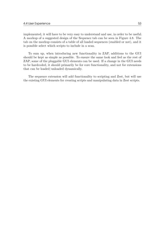 4.4 User Experience 53
implemented, it will have to be very easy to understand and use, in order to be useful.
A mockup of a suggested design of the Sequence tab can be seen in Figure 4.8. The
tab on the mockup consists of a table of all loaded sequences (enabled or not), and it
is possible select which scripts to include in a scan.
To sum up, when introducing new functionality in ZAP, additions to the GUI
should be kept as simple as possible. To ensure the same look and feel as the rest of
ZAP, some of the pluggable GUI elements can be used. If a change in the GUI needs
to be hardcoded, it should primarily be for core functionality, and not for extensions
that can be loaded/unloaded dynamically.
The sequence extension will add functionality to scripting and Zest, but will use
the existing GUI elements for creating scripts and manipulating data in Zest scripts.
 