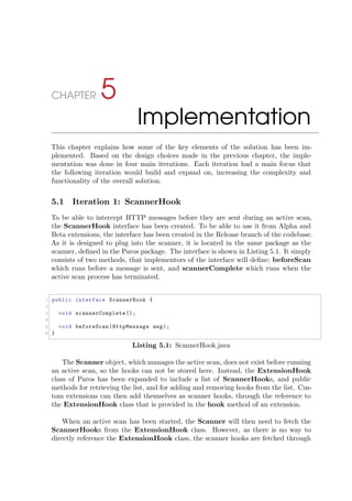CHAPTER 5
Implementation
This chapter explains how some of the key elements of the solution has been im-
plemented. Based on the design choices made in the previous chapter, the imple-
mentation was done in four main iterations. Each iteration had a main focus that
the following iteration would build and expand on, increasing the complexity and
functionality of the overall solution.
5.1 Iteration 1: ScannerHook
To be able to intercept HTTP messages before they are sent during an active scan,
the ScannerHook interface has been created. To be able to use it from Alpha and
Beta extensions, the interface has been created in the Release branch of the codebase.
As it is designed to plug into the scanner, it is located in the same package as the
scanner, deﬁned in the Paros package. The interface is shown in Listing 5.1. It simply
consists of two methods, that implementors of the interface will deﬁne; beforeScan
which runs before a message is sent, and scannerComplete which runs when the
active scan process has terminated.
1 public interface ScannerHook {
2
3 void scannerComplete();
4
5 void beforeScan(HttpMessage msg);
6 }
Listing 5.1: ScannerHook.java
The Scanner object, which manages the active scan, does not exist before running
an active scan, so the hooks can not be stored here. Instead, the ExtensionHook
class of Paros has been expanded to include a list of ScannerHooks, and public
methods for retrieving the list, and for adding and removing hooks from the list. Cus-
tom extensions can then add themselves as scanner hooks, through the reference to
the ExtensionHook class that is provided in the hook method of an extension.
When an active scan has been started, the Scanner will then need to fetch the
ScannerHooks from the ExtensionHook class. However, as there is no way to
directly reference the ExtensionHook class, the scanner hooks are fetched through
 
