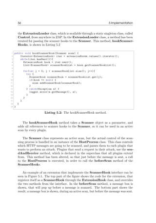 56 5 Implementation
the ExtensionLoader class, which is available through a static singleton class, called
Control, from anywhere in ZAP. In the ExtensionLoader class, a method has been
created for passing the scanner hooks to the Scanner. This method, hookScanner-
Hooks, is shown in Listing 5.2
1 public void hookScannerHook(Scanner scan) {
2 Iterator <ExtensionHook > iter = extensionHooks.values().iterator();
3 while(iter.hasNext()){
4 ExtensionHook hook = iter.next();
5 List<ScannerHook > scannerHookList = hook.getScannerHookList();
6
7 for(int j = 0; j < scannerHookList.size(); j++){
8 try {
9 ScannerHook scannerHook = scannerHookList.get(j);
10 if(hook != null) {
11 scan.addScannerHook(scannerHook);
12 }
13 } catch(Exception e) {
14 logger.error(e.getMessage(), e);
15 }
16 }
17 }
18 }
19 }
Listing 5.2: The hookScannerHook method.
The hookScannerHook method takes a Scanner object as a parameter, and
adds all references to scanner hooks to the Scanner, so it can be used in an active
scan by every plugin.
The Scanner class represents an active scan, but the actual control of the scan-
ning process is handled in an instance of the HostProcess class. This class controls
which HTTP messages are going to be scanned, and passes them to each plugin that
wants to perform an attack. Plugins that send a request in their attack, use the sen-
dAndReceive method, which is declared in the superclass that all plugins extend
from. This method has been altered, so that just before the message is sent, a call
to the HostProcess is executed, in order to call the beforeScan method of the
ScannerHooks.
An example of an extension that implements the ScannerHook interface can be
seen in Figure 5.1. The top part of the ﬁgure shows the code for the extension, that
registers itself as a ScannerHook through the ExtensionHook class, and overrides
the two methods from the interface. In the beforeScan method, a message box is
shown, that will pop up before a message is scanned. The bottom part shows the
result; a message box is shown, during an active scan, but before the message was sent.
 