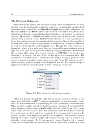 58 5 Implementation
The Sequence Extension
The ﬁrst step was to create a new extension package, which should serve as the basic
starting point for functionality relating to sequences. As previously mentioned, all
extensions must extend from the ExtensionAdaptor parent class, and ensure that
the class overwrites the Hook method. This method is run before the ZAP GUI has
loaded, and is logically responsible handling all initial set-up between the extension
and the ZAP runtime. The Hook method is a good place for hooking into the active
scanner using the newly created ScannerHook interface. It is also a good location
for setting up the new script type associated with sequences. Since the functionality of
handing scripts also is stored in an extension, it is possible for the sequence extension
to reference it through the static Control class. Through the script extension, it
is possible register a new script type, however the actual implementation of a script
type has to be done in the respective scripting language extensions. Furthermore,
the extension adds a right-click context menu in the ZAP GUI. This menu is only
displayed if the element, that was clicked, is a the top node of a sequence script. The
addition to the context menu is essentially just a button making it possible to run
an active scan on a speciﬁc sequence script, as seen in Figure 5.2. Beyond the direct
active scanning, sequence scripts can be toggled on and oﬀ. If a sequence script is
toggled on, it should automatically be included during an active scan.
Figure 5.2: User interaction with sequence scripts
When run directly, through the right-click menu, the extension will start a new
active scan with only the HTTP messages contained in the sequence-script. Apart
from this, the scanner is run in the same way for both a direct scan or a ordinary scan.
When an active scan has started, the hooked sequence extension will automatically be
called whenever a plugin makes a sendAndReceive call, which is described in more
detail in the previous chapter. Since the extension is called for all HTTP messages
in a active scan, the ﬁrst task is to investigate if the message that is about to be
scanned, is part of any sequence scripts that are toggled on. The extension iterates
through all available sequence scripts and examines whether or not a sequence con-
tains the current message. To do this, access to content of each script is required,
which the extension does not have directly since it should only function as a inter-
 