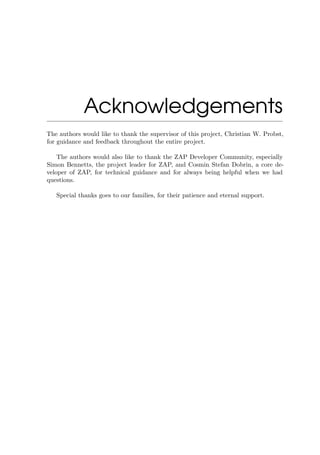 Acknowledgements
The authors would like to thank the supervisor of this project, Christian W. Probst,
for guidance and feedback throughout the entire project.
The authors would also like to thank the ZAP Developer Community, especially
Simon Bennetts, the project leader for ZAP, and Cosmin Stefan Dobrin, a core de-
veloper of ZAP, for technical guidance and for always being helpful when we had
questions.
Special thanks goes to our families, for their patience and eternal support.
 