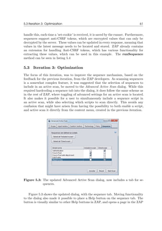 5.3 Iteration 3: Optimization 61
handle this, each time a ’set-cookie’ is received, it is saved by the runner. Furthermore,
sequences support anti-CSRF tokens, which are encrypted values that can only be
decrypted by the server. These values can be updated in every response, meaning that
values in the latest message needs to be located and stored. ZAP already contains
an extension for handling Anti-CSRF tokens, which has various functionality for
extracting these values, which can be used in this example. The runSequence
method can be seen in listing 5.4
5.3 Iteration 3: Optimization
The focus of this iteration, was to improve the sequence mechanism, based on the
feedback for the previous iteration, from the ZAP developers. As scanning sequences
is a somewhat complex feature, it was suggested that the selection of sequences to
include in an active scan, be moved to the Advanced Active Scan dialog. While this
required hardcoding a sequence tab into the dialog, it does follow the same scheme as
in the rest of ZAP, where toggling of advanced settings for an active scan is located.
It also makes it possible for a user to simultaneously include a sequence script in
an active scan, while also selecting which scripts to scan directly. This avoids any
confusion that might have arisen from having the possibility to both enable a script,
and active scan it directly from the context menu, created in the previous iteration.
Figure 5.3: The updated Advanced Active Scan dialog, now includes a tab for se-
quences.
Figure 5.3 shows the updated dialog, with the sequence tab. Moving functionality
to the dialog also made it possible to place a Help button on the sequence tab. The
button is visually similar to other Help buttons in ZAP, and opens a page in the ZAP
 