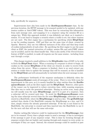 62 5 Implementation
help, speciﬁcally for sequences.
Improvements have also been made in the ZestSequenceRunner class. In the
previous iteration, the HTTP message to be scanned needed to be updated, with any
session cookies or Anti-CSRF tokens. This was done by extracting this information
from each message sent, and mapping it to a sequence using the sesssion ID as a
unique key. While this approach worked, it was deﬁnitely not ideal, as it required a
session. It is not hard to imagine a scenario where a cookie is set, but where sessions
are not used. The Zest engine has a mechanism for specifying which HttpClient
to use for sending requests. ZAP and Zest use the same type of client, created by
Apache. However, they use two diﬀerent instances of the client and thus keep track
of cookies independently of each other. By specifying the Zest engine to use the same
client as ZAP, the manual extraction of cookies, session IDs and anti-CSRF tokens
can be avoided, and let the client handle this. This is also useful, if the Forced Session
feature of ZAP is enabled, to make all requests use the same session - including those
sent through a script.
This change required a small addition to the HttpSender class of ZAP, to be able
to fetch the HttpClient object. When a scanning of a sequence is about to begin, all
cookies in the current HttpState of the client are cleared, in order to receive fresh
values from the server. When a sequence is ﬁnished, there is no need extract any
session or cookie data to update the message that will be scanned, as this is handled
by the HttpClient and will automatically be included when the next message is sent.
The performance bottleneck of the sequence mechanism is deﬁnitely when the
ZestSequenceRunner sends all messages of the script. There is very little room for
improvement in this area, as it is mostly handled by other entities than the ZestSe-
quenceRunner, such as the Zest engine and the HttpClient. However, other parts
of the runner can be improved to reduce execution time, while scanning sequences.
One idea was to cache the generated subscripts. During an active scan, many plug-
ins will usually scan the same HttpMessage, and if it is part of a sequence, then
a subscript will be created each time. To avoid the ZestSequenceRunner creat-
ing the same subscript several times for the same HttpMessage, subscripts are now
stored in a HashTable, where the HttpMessage is used as a key. The getSubScript
method then checks if the HashTable contains the HttpMessage as a key, and if it
does, simply returns the already generated subscript. If the key is not found in the
HashTable, the sub-script is created and then inserted into the HashTable to use it
for the next call that will use the same sub-script.
Similar caching-like behavior could be implemented for the HttpMessages that
are to be scanned. Every time a plugin wants to send a message, it has to investigate
if the message is part of any sequence script. This is done by iterating through all
sequence scripts that are loaded, and running through each request in every script, to
investigate if they are equal. Instead, the scanned message could be marked as part
 