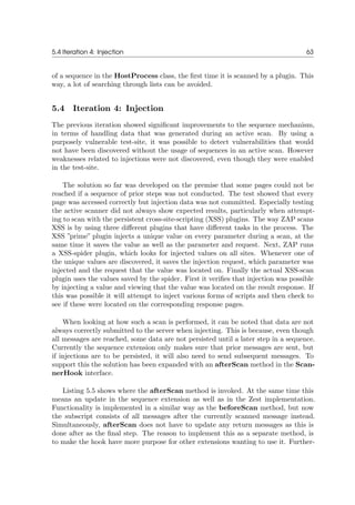 5.4 Iteration 4: Injection 63
of a sequence in the HostProcess class, the ﬁrst time it is scanned by a plugin. This
way, a lot of searching through lists can be avoided.
5.4 Iteration 4: Injection
The previous iteration showed signiﬁcant improvements to the sequence mechanism,
in terms of handling data that was generated during an active scan. By using a
purposely vulnerable test-site, it was possible to detect vulnerabilities that would
not have been discovered without the usage of sequences in an active scan. However
weaknesses related to injections were not discovered, even though they were enabled
in the test-site.
The solution so far was developed on the premise that some pages could not be
reached if a sequence of prior steps was not conducted. The test showed that every
page was accessed correctly but injection data was not committed. Especially testing
the active scanner did not always show expected results, particularly when attempt-
ing to scan with the persistent cross-site-scripting (XSS) plugins. The way ZAP scans
XSS is by using three diﬀerent plugins that have diﬀerent tasks in the process. The
XSS ”prime” plugin injects a unique value on every parameter during a scan, at the
same time it saves the value as well as the parameter and request. Next, ZAP runs
a XSS-spider plugin, which looks for injected values on all sites. Whenever one of
the unique values are discovered, it saves the injection request, which parameter was
injected and the request that the value was located on. Finally the actual XSS-scan
plugin uses the values saved by the spider. First it veriﬁes that injection was possible
by injecting a value and viewing that the value was located on the result response. If
this was possible it will attempt to inject various forms of scripts and then check to
see if these were located on the corresponding response pages.
When looking at how such a scan is performed, it can be noted that data are not
always correctly submitted to the server when injecting. This is because, even though
all messages are reached, some data are not persisted until a later step in a sequence.
Currently the sequence extension only makes sure that prior messages are sent, but
if injections are to be persisted, it will also need to send subsequent messages. To
support this the solution has been expanded with an afterScan method in the Scan-
nerHook interface.
Listing 5.5 shows where the afterScan method is invoked. At the same time this
means an update in the sequence extension as well as in the Zest implementation.
Functionality is implemented in a similar way as the beforeScan method, but now
the subscript consists of all messages after the currently scanned message instead.
Simultaneously, afterScan does not have to update any return messages as this is
done after as the ﬁnal step. The reason to implement this as a separate method, is
to make the hook have more purpose for other extensions wanting to use it. Further-
 