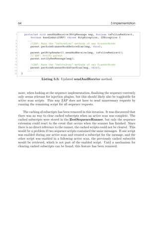 64 5 Implementation
1 protected void sendAndReceive(HttpMessage msg, boolean isFollowRedirect ,
boolean handleAntiCSRF) throws HttpException , IOException {
2 ...
3 //ZAP: Runs the "beforeScan" methods of any ScannerHooks
4 parent.performScannerHookBeforeScan(msg, this);
5
6 parent.getHttpSender().sendAndReceive(msg, isFollowRedirect);
7 // ZAP: Notify parent
8 parent.notifyNewMessage(msg);
9
10 //ZAP: Runs the "beforeScan" methods of any ScannerHooks
11 parent.performScannerHookAfterScan(msg, this);
12 ...
13 }
Listing 5.5: Updated sendAndReceive method.
more, when looking at the sequence implementation, ﬁnalizing the sequence currently
only seems relevant for injection plugins, but this should likely also be toggleable for
active scan scripts. This way ZAP does not have to send unnecessary requests by
running the remaining script for all sequence requests.
The caching of subscripts has been removed in this iteration. It was discovered that
there was no way to clear cached subscripts when an active scan was complete. The
cached subscripts were stored in the ZestSequenceRunner, but only the sequence
extension could react to the event that occurs when the scanner has ﬁnished. Since
there is no direct reference to the runner, the cached scripts could not be cleared. This
would be a problem if two sequence scripts contained the same messages. If one script
was enabled during one active scan and created a subscript for the message, and the
other script was enabled in a following active scan, the previously cached subscribt
would be retrieved, which is not part of the enabled script. Until a mechanism for
clearing cached subscripts can be found, this feature has been removed.
 