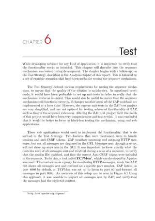 CHAPTER 6
Test
While developing software for any kind of application, it is important to verify that
the functionality works as intended. This chapter will describe how the sequence
mechanism was tested during development. The chapter begins with a follow-up, on
the Test Strategy, described in the Analysis chapter of this report. This is followed by
a set of example scenarios that have been useful for testing the sequence mechanism.
The Test Strategy deﬁned various requirements for testing the sequence mecha-
nism, to ensure that the quality of the solution is satisfactory. As mentioned previ-
ously, it would have been preferable to set up unit-tests in order to verify that the
mechanism works as intended. This would also be useful to ensure that the sequence
mechanism still functions correctly, if changes to other areas of the ZAP codebase are
implemented at a later time. However, the current unit-tests in the ZAP test project
are very simpliﬁed, and are not optimal for testing advanced functionality of ZAP,
such as that of the sequence extension. Altering the ZAP test project to ﬁt the needs
of this project would have been very comprehensive and non-trivial. It was concluded
that it would be better to focus on black-box testing the mechanism, using real web
applications.
These web applications would need to implement the functionality, that is de-
scribed in the Test Strategy. Two features that were mentioned, were to handle
sessions and anti-CSRF tokens. ZAP monitors incoming and outgoing HTTP mes-
sages, but not all messages are displayed in the GUI. Messages sent through a script,
will not show up anywhere in the GUI. It was important to know exactly what the
contents were of all messages sent and received during a scan of a sequence, to verify
that the session IDs matched, and that the correct Anti-CSRF tokens were included
in the requests. To do this, a tool called TCPMon1
, which was developed by Apache,
was used. This tool serves as a proxy for monitoring HTTP-messages, much like ZAP,
but shows all messages sent and received on a speciﬁc port number. ZAP listens on
port 8080 by default, so TCPMon was set up to listen to port 80 and forward all
messages to port 8080. An overview of this setup can be seen in Figure 6.1 Using
this approach, it was possible to inspect all messages sent by ZAP, and verify that
the messages had the expected content.
1http://ws.apache.org/tcpmon/
 