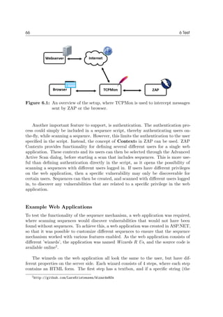 66 6 Test
Figure 6.1: An overview of the setup, where TCPMon is used to intercept messages
sent by ZAP or the browser.
Another important feature to support, is authentication. The authentication pro-
cess could simply be included in a sequence script, thereby authenticating users on-
the-ﬂy, while scanning a sequence. However, this limits the authentication to the user
speciﬁed in the script. Instead, the concept of Contexts in ZAP can be used. ZAP
Contexts provides functionality for deﬁning several diﬀerent users for a single web
application. These contexts and its users can then be selected through the Advanced
Active Scan dialog, before starting a scan that includes sequences. This is more use-
ful than deﬁning authentication directly in the script, as it opens the possibility of
scanning a sequences with diﬀerent users logged in. If users have diﬀerent privileges
on the web application, then a speciﬁc vulnerability may only be discoverable for
certain users. Sequences can then be created, and scanned with diﬀerent users logged
in, to discover any vulnerabilities that are related to a speciﬁc privilege in the web
application.
Example Web Applications
To test the functionality of the sequence mechanism, a web application was required,
where scanning sequences would discover vulnerabilities that would not have been
found without sequences. To achieve this, a web application was created in ASP.NET,
so that it was possible to customize diﬀerent sequences to ensure that the sequence
mechanism worked with various features enabled. As the web application consists of
diﬀerent ’wizards’, the application was named Wizards R Us, and the source code is
available online2
.
The wizards on the web application all look the same to the user, but have dif-
ferent properties on the server side. Each wizard consists of 4 steps, where each step
contains an HTML form. The ﬁrst step has a textbox, and if a speciﬁc string (the
2http://github.com/LarsKristensen/WizardsRUs
 