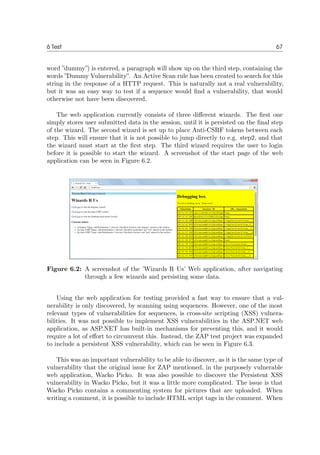 6 Test 67
word ”dummy”) is entered, a paragraph will show up on the third step, containing the
words ”Dummy Vulnerability”. An Active Scan rule has been created to search for this
string in the response of a HTTP request. This is naturally not a real vulnerability,
but it was an easy way to test if a sequence would ﬁnd a vulnerability, that would
otherwise not have been discovered.
The web application currently consists of three diﬀerent wizards. The ﬁrst one
simply stores user submitted data in the session, until it is persisted on the ﬁnal step
of the wizard. The second wizard is set up to place Anti-CSRF tokens between each
step. This will ensure that it is not possible to jump directly to e.g. step2, and that
the wizard must start at the ﬁrst step. The third wizard requires the user to login
before it is possible to start the wizard. A screenshot of the start page of the web
application can be seen in Figure 6.2.
Figure 6.2: A screenshot of the ’Wizards R Us’ Web application, after navigating
through a few wizards and persisting some data.
Using the web application for testing provided a fast way to ensure that a vul-
nerability is only discovered, by scanning using sequences. However, one of the most
relevant types of vulnerabilities for sequences, is cross-site scripting (XSS) vulnera-
bilities. It was not possible to implement XSS vulnerabilities in the ASP.NET web
application, as ASP.NET has built-in mechanisms for preventing this, and it would
require a lot of eﬀort to circumvent this. Instead, the ZAP test project was expanded
to include a persistent XSS vulnerability, which can be seen in Figure 6.3.
This was an important vulnerability to be able to discover, as it is the same type of
vulnerability that the original issue for ZAP mentioned, in the purposely vulnerable
web application, Wacko Picko. It was also possible to discover the Persistent XSS
vulnerability in Wacko Picko, but it was a little more complicated. The issue is that
Wacko Picko contains a commenting system for pictures that are uploaded. When
writing a comment, it is possible to include HTML script tags in the comment. When
 