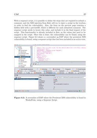 6 Test 69
With a sequence script, it is possible to deﬁne the steps that are required to submit a
comment, and the XSS injection Scan Rule will try to inject a script in the textbox,
in order to ﬁnd the vulernability. Also, the form on the preview page contains a
hidden ﬁeld with a previewID, which is diﬀerent for each submitted comment. The
sequence script needs to locate this value, and include it in the ﬁnal request of the
script. This functionality is already included in Zest, so the values just need to be
mapped in the script. Once this is done, the vulnerability can be found, using the
sequence script. Figure 6.5 shows a s screenshot og ZAP where the persistent XSS
vulnerability is found, using a sequence script that has been included in an active scan.
Figure 6.5: A screenshot of ZAP where the Persistent XSS vulnerability is found in
WackoPicko, using a Sequence Script.
 