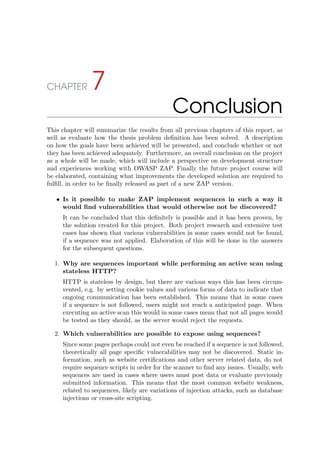 CHAPTER 7
Conclusion
This chapter will summarize the results from all previous chapters of this report, as
well as evaluate how the thesis problem deﬁnition has been solved. A description
on how the goals have been achieved will be presented, and conclude whether or not
they has been achieved adequately. Furthermore, an overall conclusion on the project
as a whole will be made, which will include a perspective on development structure
and experiences working with OWASP ZAP. Finally the future project course will
be elaborated, containing what improvements the developed solution are required to
fulﬁll, in order to be ﬁnally released as part of a new ZAP version.
• Is it possible to make ZAP implement sequences in such a way it
would ﬁnd vulnerabilities that would otherwise not be discovered?
It can be concluded that this deﬁnitely is possible and it has been proven, by
the solution created for this project. Both project research and extensive test
cases has shown that various vulnerabilities in some cases would not be found,
if a sequence was not applied. Elaboration of this will be done in the answers
for the subsequent questions.
1. Why are sequences important while performing an active scan using
stateless HTTP?
HTTP is stateless by design, but there are various ways this has been circum-
vented, e.g. by setting cookie values and various forms of data to indicate that
ongoing communication has been established. This means that in some cases
if a sequence is not followed, users might not reach a anticipated page. When
executing an active scan this would in some cases mean that not all pages would
be tested as they should, as the server would reject the requests.
2. Which vulnerabilities are possible to expose using sequences?
Since some pages perhaps could not even be reached if a sequence is not followed,
theoretically all page speciﬁc vulnerabilities may not be discovered. Static in-
formation, such as website certiﬁcations and other server related data, do not
require sequence scripts in order for the scanner to ﬁnd any issues. Usually, web
sequences are used in cases where users must post data or evaluate previously
submitted information. This means that the most common website weakness,
related to sequences, likely are variations of injection attacks, such as database
injections or cross-site scripting.
 