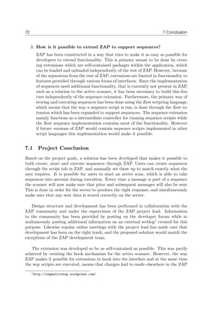 72 7 Conclusion
3. How is it possible to extend ZAP to support sequences?
ZAP has been constructed in a way that tries to make it as easy as possible for
developers to extend functionality. This is primary meant to be done by creat-
ing extensions which are self-contained packages within the application, which
can be loaded and unloaded independently of the rest of ZAP. However, because
of the separation from the rest of ZAP, extensions are limited in functionality to
features provided through various forms of interfaces. Since the implementation
of sequences need additional functionality, that is currently not present in ZAP,
such as a relation to the active scanner, it has been necessary to build this fea-
ture independently of the sequence extension. Furthermore, the primary way of
storing and executing sequences has been done using the Zest scripting language,
which means that the way a sequence script is run, is done through the Zest ex-
tension which has been expanded to support sequences. The sequence extension
mainly functions as a intermediate controller for running sequence scripts while
the Zest sequence implementation contains most of the functionality. However
if future versions of ZAP would contain sequence scripts implemented in other
script languages this implementation would make it possible.
7.1 Project Conclusion
Based on the project goals, a solution has been developed that makes it possible to
both create, store and execute sequences through ZAP. Users can create sequences
through the script tab in ZAP, and manually set these up to match exactly what the
user requires. It is possible for users to start an active scan, which is able to take
sequences into account during execution. Every time a message is part of a sequence
the scanner will now make sure that prior and subsequent messages will also be sent.
This is done in order for the server to produce the right response, and simultaneously
make sure that any sent data is stored correctly on the server.
Design structure and development has been performed in collaboration with the
ZAP community and under the supervision of the ZAP project lead. Information
to the community has been provided by posting on the developer forum while si-
multaneously posting additional information on an external weblog1
created for this
purpose. Likewise regular online meetings with the project lead has made sure that
development has been on the right track, and the proposed solution would match the
exceptions of the ZAP development team.
The extension was developed so be as self-contained as possible. This was partly
achieved by creating the hook mechanism for the active scanner. However, the way
ZAP makes it possible for extensions to hook into the interface and at the same time
the way scripts are executed, means that changes had to made elsewhere in the ZAP
1http://zapmultistep.wordpress.com/
 