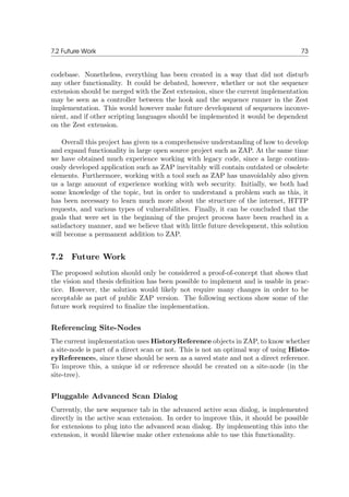 7.2 Future Work 73
codebase. Nonetheless, everything has been created in a way that did not disturb
any other functionality. It could be debated, however, whether or not the sequence
extension should be merged with the Zest extension, since the current implementation
may be seen as a controller between the hook and the sequence runner in the Zest
implementation. This would however make future development of sequences inconve-
nient, and if other scripting languages should be implemented it would be dependent
on the Zest extension.
Overall this project has given us a comprehensive understanding of how to develop
and expand functionality in large open source project such as ZAP. At the same time
we have obtained much experience working with legacy code, since a large continu-
ously developed application such as ZAP inevitably will contain outdated or obsolete
elements. Furthermore, working with a tool such as ZAP has unavoidably also given
us a large amount of experience working with web security. Initially, we both had
some knowledge of the topic, but in order to understand a problem such as this, it
has been necessary to learn much more about the structure of the internet, HTTP
requests, and various types of vulnerabilities. Finally, it can be concluded that the
goals that were set in the beginning of the project process have been reached in a
satisfactory manner, and we believe that with little future development, this solution
will become a permanent addition to ZAP.
7.2 Future Work
The proposed solution should only be considered a proof-of-concept that shows that
the vision and thesis deﬁnition has been possible to implement and is usable in prac-
tice. However, the solution would likely not require many changes in order to be
acceptable as part of public ZAP version. The following sections show some of the
future work required to ﬁnalize the implementation.
Referencing Site-Nodes
The current implementation uses HistoryReference objects in ZAP, to know whether
a site-node is part of a direct scan or not. This is not an optimal way of using Histo-
ryReferences, since these should be seen as a saved state and not a direct reference.
To improve this, a unique id or reference should be created on a site-node (in the
site-tree).
Pluggable Advanced Scan Dialog
Currently, the new sequence tab in the advanced active scan dialog, is implemented
directly in the active scan extension. In order to improve this, it should be possible
for extensions to plug into the advanced scan dialog. By implementing this into the
extension, it would likewise make other extensions able to use this functionality.
 