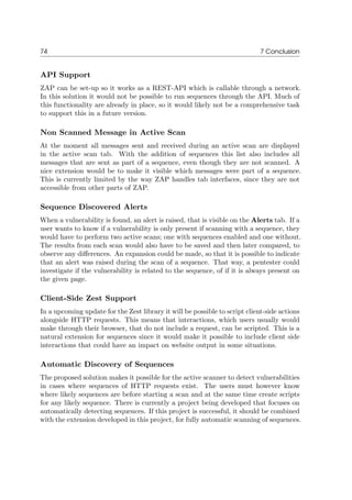 74 7 Conclusion
API Support
ZAP can be set-up so it works as a REST-API which is callable through a network.
In this solution it would not be possible to run sequences through the API. Much of
this functionality are already in place, so it would likely not be a comprehensive task
to support this in a future version.
Non Scanned Message in Active Scan
At the moment all messages sent and received during an active scan are displayed
in the active scan tab. With the addition of sequences this list also includes all
messages that are sent as part of a sequence, even though they are not scanned. A
nice extension would be to make it visible which messages were part of a sequence.
This is currently limited by the way ZAP handles tab interfaces, since they are not
accessible from other parts of ZAP.
Sequence Discovered Alerts
When a vulnerability is found, an alert is raised, that is visible on the Alerts tab. If a
user wants to know if a vulnerability is only present if scanning with a sequence, they
would have to perform two active scans; one with sequences enabled and one without.
The results from each scan would also have to be saved and then later compared, to
observe any diﬀerences. An expansion could be made, so that it is possible to indicate
that an alert was raised during the scan of a sequence. That way, a pentester could
investigate if the vulnerability is related to the sequence, of if it is always present on
the given page.
Client-Side Zest Support
In a upcoming update for the Zest library it will be possible to script client-side actions
alongside HTTP requests. This means that interactions, which users usually would
make through their browser, that do not include a request, can be scripted. This is a
natural extension for sequences since it would make it possible to include client side
interactions that could have an impact on website output in some situations.
Automatic Discovery of Sequences
The proposed solution makes it possible for the active scanner to detect vulnerabilities
in cases where sequences of HTTP requests exist. The users must however know
where likely sequences are before starting a scan and at the same time create scripts
for any likely sequence. There is currently a project being developed that focuses on
automatically detecting sequences. If this project is successful, it should be combined
with the extension developed in this project, for fully automatic scanning of sequences.
 