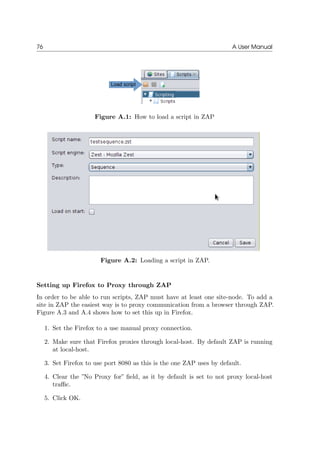 76 A User Manual
Figure A.1: How to load a script in ZAP
Figure A.2: Loading a script in ZAP.
Setting up Firefox to Proxy through ZAP
In order to be able to run scripts, ZAP must have at least one site-node. To add a
site in ZAP the easiest way is to proxy communication from a browser through ZAP.
Figure A.3 and A.4 shows how to set this up in Firefox.
1. Set the Firefox to a use manual proxy connection.
2. Make sure that Firefox proxies through local-host. By default ZAP is running
at local-host.
3. Set Firefox to use port 8080 as this is the one ZAP uses by default.
4. Clear the ”No Proxy for” ﬁeld, as it by default is set to not proxy local-host
traﬃc.
5. Click OK.
 