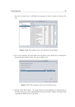 A User Manual 79
the test to work, but it will limit the amount of time it takes to execute the
test.
Figure A.6: The policy tab in the advanced scan dialog.
3. Go to the sequence tab and make sure the direct scan check box is checked for
the previously loaded script. As seen in ﬁgure A.7.
Figure A.7: The sequence tab in the advanced scan.
4. Finally click ”Start Scan”. To verify that the scan performs as expected go to
the alert tab to see what vulnerabilities have been found. Figure A.8 shows that
a persistent XSS has been detected.
 
