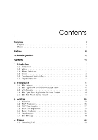 Contents
Summary i
English . . . . . . . . . . . . . . . . . . . . . . . . . . . . . . . . . . . . . . i
Dansk . . . . . . . . . . . . . . . . . . . . . . . . . . . . . . . . . . . . . . . i
Preface iii
Acknowledgements v
Contents vii
1 Introduction 1
1.1 Motivation . . . . . . . . . . . . . . . . . . . . . . . . . . . . . . . . . 1
1.2 Vision . . . . . . . . . . . . . . . . . . . . . . . . . . . . . . . . . . . . 1
1.3 Thesis Deﬁnition . . . . . . . . . . . . . . . . . . . . . . . . . . . . . . 2
1.4 Scope . . . . . . . . . . . . . . . . . . . . . . . . . . . . . . . . . . . . 3
1.5 Development Methodology . . . . . . . . . . . . . . . . . . . . . . . . . 3
1.6 Report Structure . . . . . . . . . . . . . . . . . . . . . . . . . . . . . . 4
2 Background 5
2.1 The Internet . . . . . . . . . . . . . . . . . . . . . . . . . . . . . . . . 5
2.2 The HyperText Transfer Protocol (HTTP) . . . . . . . . . . . . . . . . 6
2.3 Web Security . . . . . . . . . . . . . . . . . . . . . . . . . . . . . . . . 10
2.4 The Open Web Application Security Project . . . . . . . . . . . . . . . 16
2.5 The Zed Attack Proxy Project . . . . . . . . . . . . . . . . . . . . . . 18
3 Analysis 23
3.1 Scenarios . . . . . . . . . . . . . . . . . . . . . . . . . . . . . . . . . . 23
3.2 ZAP Workspace . . . . . . . . . . . . . . . . . . . . . . . . . . . . . . . 26
3.3 ZAP Functionality . . . . . . . . . . . . . . . . . . . . . . . . . . . . . 27
3.4 ZAP User Experience . . . . . . . . . . . . . . . . . . . . . . . . . . . 33
3.5 Target Audience . . . . . . . . . . . . . . . . . . . . . . . . . . . . . . 35
3.6 Requirements . . . . . . . . . . . . . . . . . . . . . . . . . . . . . . . . 38
3.7 Test Strategy . . . . . . . . . . . . . . . . . . . . . . . . . . . . . . . . 40
4 Design 43
4.1 Extending ZAP . . . . . . . . . . . . . . . . . . . . . . . . . . . . . . . 43
 