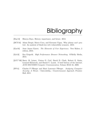 Bibliography
[Day13] Bhavya Daya. History, importance, and future. 2013.
[DCV10] Adam Doupé, Marco Cova, and Giovanni Vigna. Why johnny can’t pen-
test: An analysis of black-box web vulnerability scanners. 2010.
[Gar10] Jesse James Garret. The Elements of User Experience. New Riders, 2
edition, 2010.
[Gri13] Ilya Grigorik. High Performance Browser Networking. O’Reilly Media,
2013.
[LCC+
09] Barry M. Leiner, Vinton G. Cerf, David D. Clark, Robert E. Kahn,
Leonard Kleinrock, and Daniel C. Lynch. A brief history of the internet.
ACM SIGCOMM Computer Communication, Volume 39:22–31, 2009.
[PP11] Charles P Pﬂeeger and Shari Lawrence Pﬂeeger. Analyzing Computer
Security: A Threat / Vulnerability / Countermeasure Approach. Prentice
Hall, 2011.
 