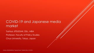 COVID-19 and Japanese media
market
Toshiya JITSUZUMI, DSc, MBA
Professor, Faculty of Policy Studies
Chuo University, Tokyo, Japan
Toshiya JITSUZUMI@2nd “Topical Forum” IMMAA (Nov. 20, 2021)
 